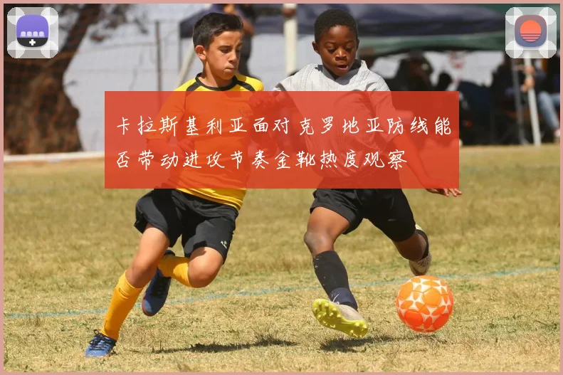 卡拉斯基利亚面对克罗地亚防线能否带动进攻节奏金靴热度观察