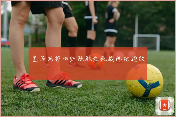 皇马老将回归欧冠生死战终结连败