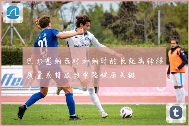 巴尔塞纳面对加纳时的长距离转移质量或将成为中路破局关键