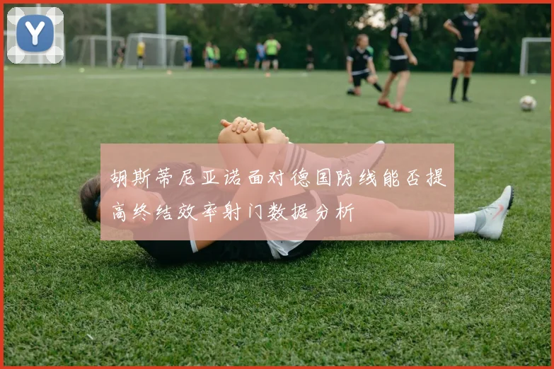 胡斯蒂尼亚诺面对德国防线能否提高终结效率射门数据分析