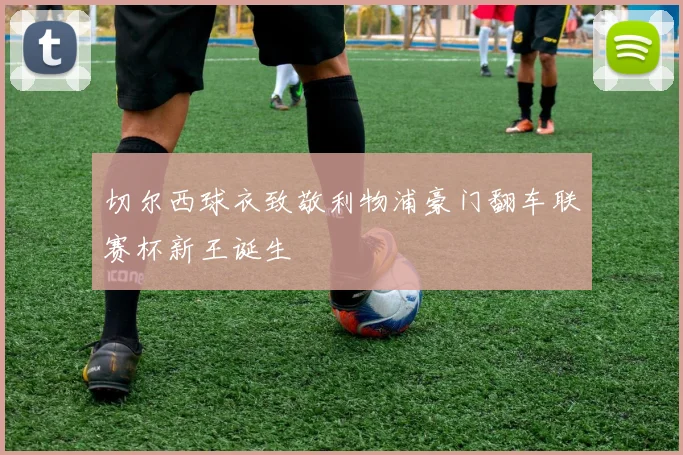 切尔西球衣致敬利物浦豪门翻车联赛杯新王诞生