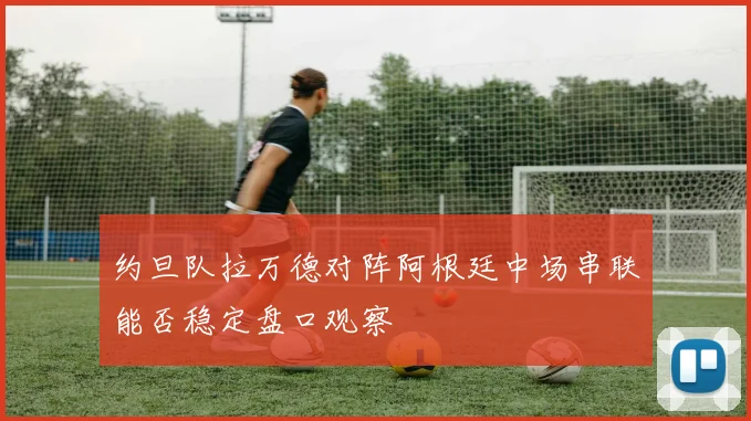 约旦队拉万德对阵阿根廷中场串联能否稳定盘口观察