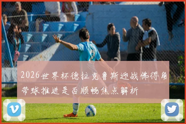 2026世界杯德拉克鲁斯迎战佛得角带球推进是否顺畅焦点解析
