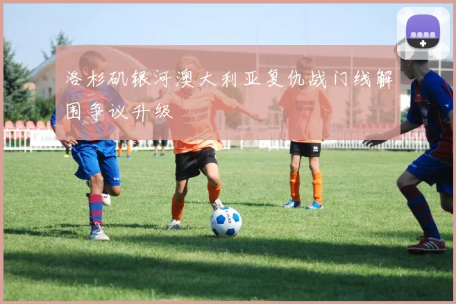 洛杉矶银河澳大利亚复仇战门线解围争议升级