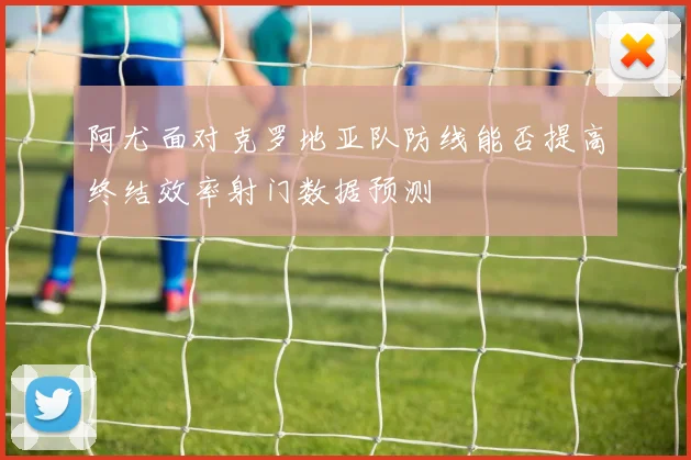 阿尤面对克罗地亚队防线能否提高终结效率射门数据预测