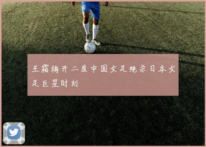 王霜梅开二度中国女足绝杀日本女足巨星时刻