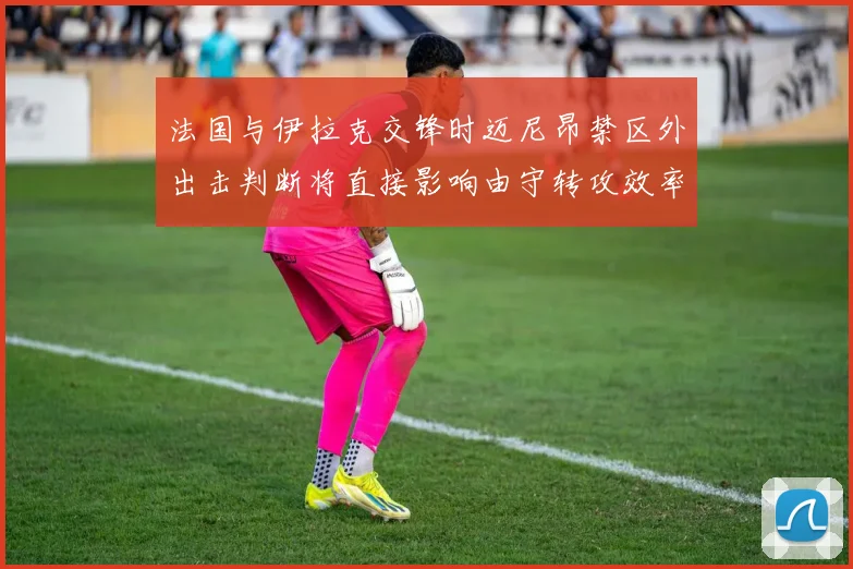 法国与伊拉克交锋时迈尼昂禁区外出击判断将直接影响由守转攻效率