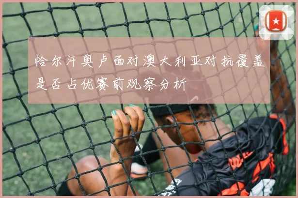 恰尔汗奥卢面对澳大利亚对抗覆盖是否占优赛前观察分析