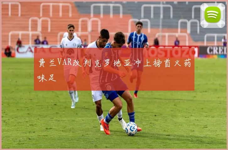费兰VAR改判克罗地亚冲上榜首火药味足
