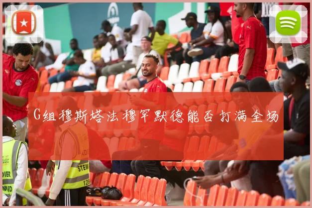 G组穆斯塔法穆罕默德能否打满全场