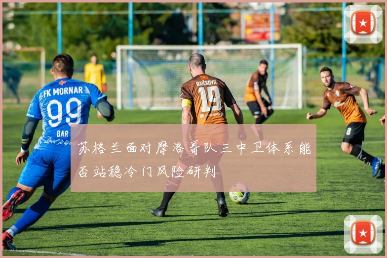 苏格兰面对摩洛哥队三中卫体系能否站稳冷门风险研判