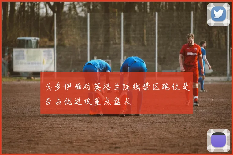戈多伊面对英格兰防线禁区跑位是否占优进攻重点盘点